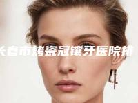 长春市烤瓷冠镶牙医院排行榜top10都是哪个（长春市烤瓷冠镶牙口腔医院遍布北上广）
