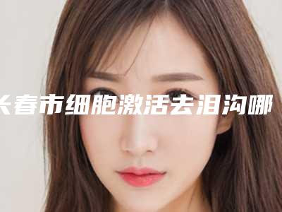 长春市细胞激活去泪沟哪个医院好-长春韩尚植发术后效果包你满意