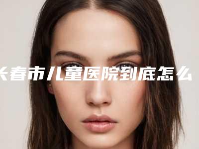 长春市儿童医院到底怎么样-推荐付亚君医生,鲍美娟医生,杨涛医生