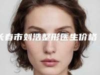 长春市刘浩整形医生价格收费表_2025全新公示