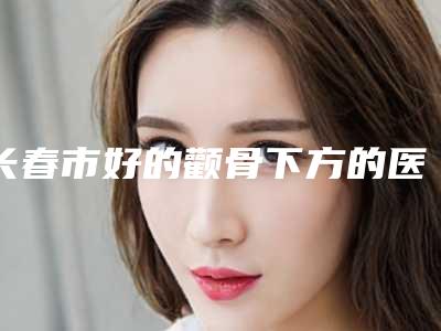 长春市好的颧骨下方的医院(长春美奇整形医疗美容外科门诊部省内人气高)