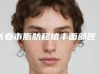 长春市脂肪移植丰面部医院排行榜前十位推荐-长春市脂肪移植丰面部整形医院