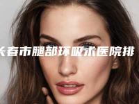 长春市腿部环吸术医院排名榜前十位焕新啦-吉大一院整形科实力非同凡响