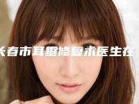 长春市耳垂修复术医生在榜清单top10强名单刷新了-长春市耳垂修复术整形医生