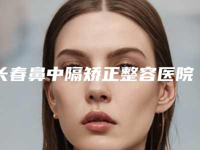 长春鼻中隔矫正整容医院排名前四权威点评,长春中妍美容医院神位第一