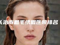 长治市眉毛绣眉医院排名top10定向推出-长治市眉毛绣眉整形医院