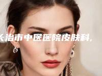 长治市中医医院皮肤科,长治玛恩整形美容整形谁做的好价格表