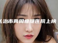 长治市两周瘦腿医院上榜清单前十强都是专业机构-长治市两周瘦腿整形医院