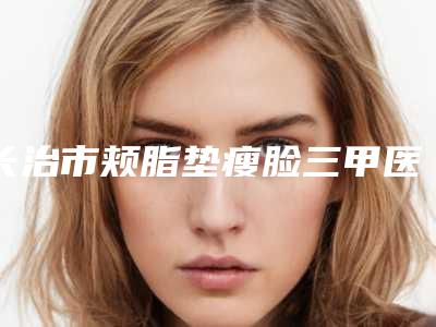 长治市颊脂垫瘦脸三甲医院哪家可靠-长治市人民医院整形美容科一一上榜