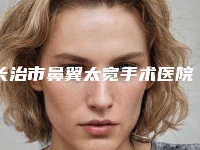 长治市鼻翼太宽手术医院排行榜谁独占鳌头人气推荐(长治市鼻翼太宽手术整形医院)