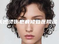 长沙烫伤疤痕修复医院名单揭示(长沙烫伤疤痕修复医院特色技术对比)