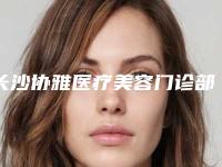 长沙协雅医疗美容门诊部口碑怎么样?医院简介及价格公开