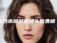 长沙市玻尿酸额头收费明细超人气项目2025曝光-湖南人民医院激光美容科价格(价目)表