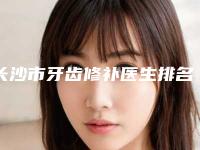 长沙市牙齿修补医生排名榜十强横评-长沙市牙齿修补口腔医生