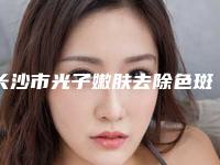 长沙市光子嫩肤去除色斑价格(收费标准)口碑刷爆朋友圈-长沙市光子嫩肤去除色斑效果好不好费用多少