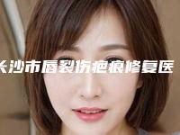 长沙市唇裂伤疤痕修复医院上榜名单十强名个云集-名次排前长沙市整形医院