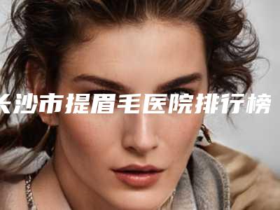 长沙市提眉毛医院排行榜前十名更新啦（长沙市提眉毛整形医院）
