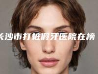 长沙市打桩假牙医院在榜清单前十名建议收藏(长沙市打桩假牙口腔医院实力_价格想了解戳进来看)