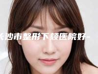 长沙市整形下颏医院好-长沙湘雅医院整形科稳居榜首