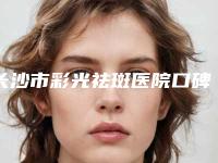 长沙市彩光祛斑医院口碑榜前十强网友力挺-排名靠前长沙市整形医院