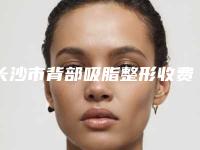 长沙市背部吸脂整形收费明细新版参考-长沙市背部吸脂整形价格行情