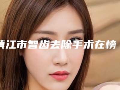 镇江市智齿去除手术在榜名单哪几位安全-镇江市智齿去除手术口腔医生