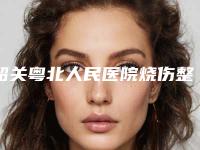 韶关粤北人民医院烧伤整形外科,韶关美宴臻容医疗美容门诊部项目价格表技术怎么样