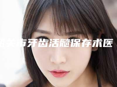 韶关市牙齿活髓保存术医院排名榜top10强口碑获赞（三笑口腔门诊部正规有名气）
