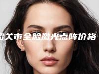 韶关市全脸激光点阵价格表(费用)2025新版出炉-韶关市全脸激光点阵价位多少钱