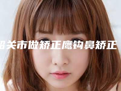 韶关市做矫正鹰钩鼻矫正手术好的医生-韶关市苏国艺整形医生