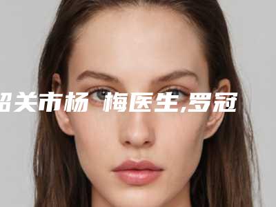 韶关市杨甦梅医生,罗冠雏医生实力对比测评价格表参考