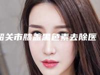 韶关市膝盖黑色素去除医生排行前十效果盘点-韶关市膝盖黑色素去除整形医生