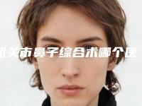 韶关市鼻子综合术哪个医院最好呢(韶关卫校医学美容中心技术靠谱吗)