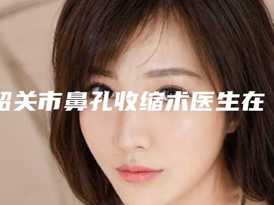 韶关市鼻孔收缩术医生在榜名单top10强名单上线-张玥医生整形案例公开