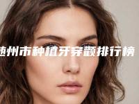 随州市种植牙穿颧排行榜top10公认推荐-随州市种植牙穿颧口腔医生
