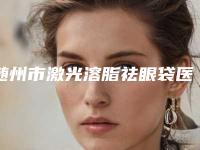 随州市激光溶脂祛眼袋医生综合实力十强口碑榜名单送给你-高成医生等大咖在列