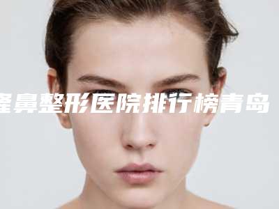 隆鼻整形医院排行榜青岛哪些整形医院不容错过呀~