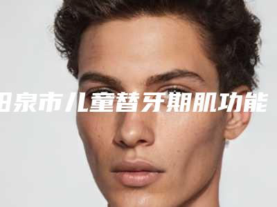 阳泉市儿童替牙期肌功能正畸套餐医院在榜名单哪家做的好(阳泉市儿童替牙期肌功能正畸套餐口腔医院技术优势介绍)