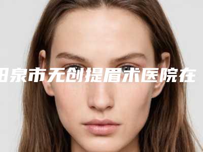 阳泉市无创提眉术医院在榜清单前十佳哪里好-阳泉韩亚医疗美容整形诊所