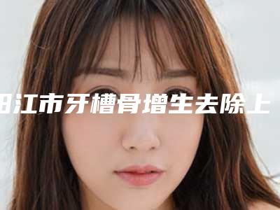 阳江市牙槽骨增生去除上榜名单前十详细披露-阳江市牙槽骨增生去除口腔医生