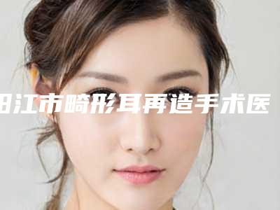 阳江市畸形耳再造手术医院哪家更好-畸形耳再造手术整形价格是多少