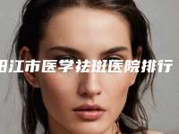 阳江市医学祛斑医院排行榜前十口碑安利-排名靠前阳江市整形医院