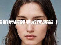 阜阳唇腭裂手术医院前十佳[阜阳唇腭裂手术医院前十佳医生]