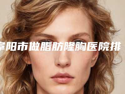 阜阳市做脂肪隆胸医院排名榜专家有上榜-名次前面阜阳市整形医院