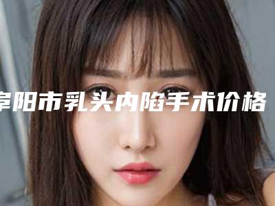 阜阳市乳头内陷手术价格表2025正规发布-阜阳市乳头内陷手术手术一次价格