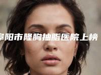 阜阳市隆胸抽脂医院上榜名单前十当地口碑超好（界首靓丽张恒斌医疗美容诊所口碑实力对比速看）