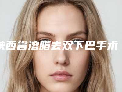 陕西省溶脂去双下巴手术医院哪家口碑好(西安高一生整形外科美容诊所实力不凡值得选)