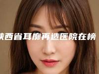陕西省耳廓再造医院在榜清单TOP10强势入围-陕西省耳廓再造整形医院