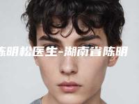 陈明松医生-湖南省陈明松医生美容切眉备受广大网友美誉