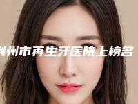 荆州市再生牙医院上榜名单top10预先一览(荆州市再生牙口腔医院高人气)